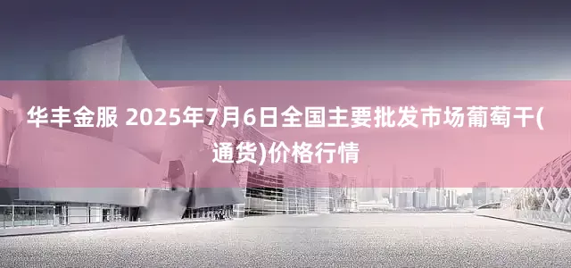 华丰金服 2025年7月6日全国主要批发市场葡萄干(通货)价格行情