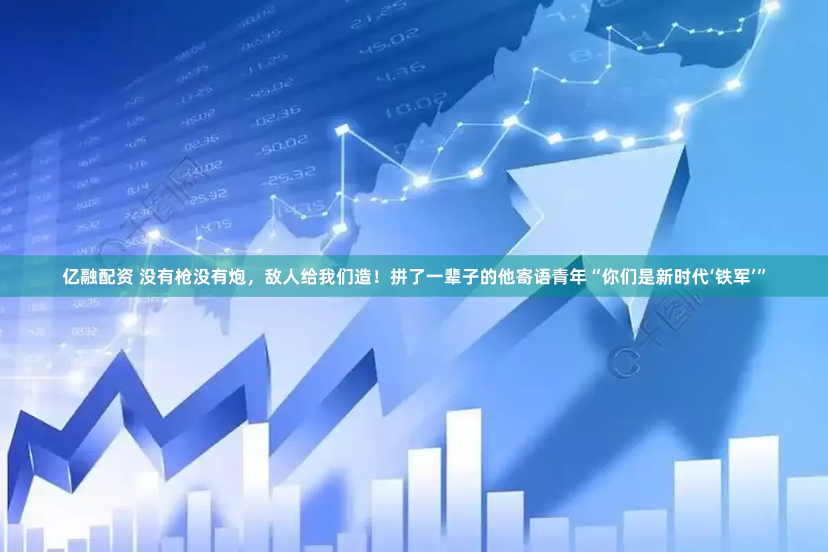 亿融配资 没有枪没有炮，敌人给我们造！拼了一辈子的他寄语青年“你们是新时代‘铁军’”