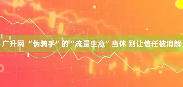 广升网 “伪骑手”的“流量生意”当休 别让信任被消解