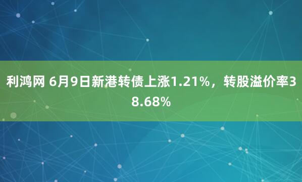 利鸿网 6月9日新港转债上涨1.21%，转股溢价率38.68%