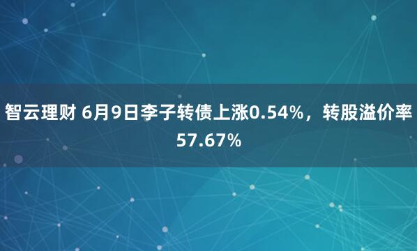 智云理财 6月9日李子转债上涨0.54%，转股溢价率57.67%