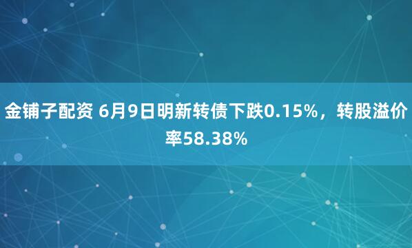 金铺子配资 6月9日明新转债下跌0.15%，转股溢价率58.38%