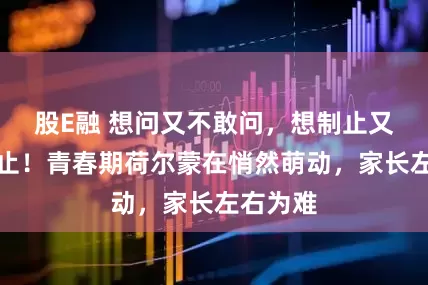 股E融 想问又不敢问，想制止又不敢制止！青春期荷尔蒙在悄然萌动，家长左右为难