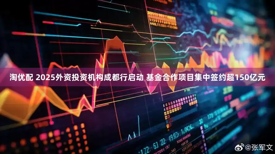 淘优配 2025外资投资机构成都行启动 基金合作项目集中签约超150亿元