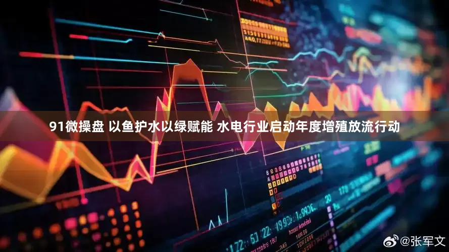 91微操盘 以鱼护水以绿赋能 水电行业启动年度增殖放流行动