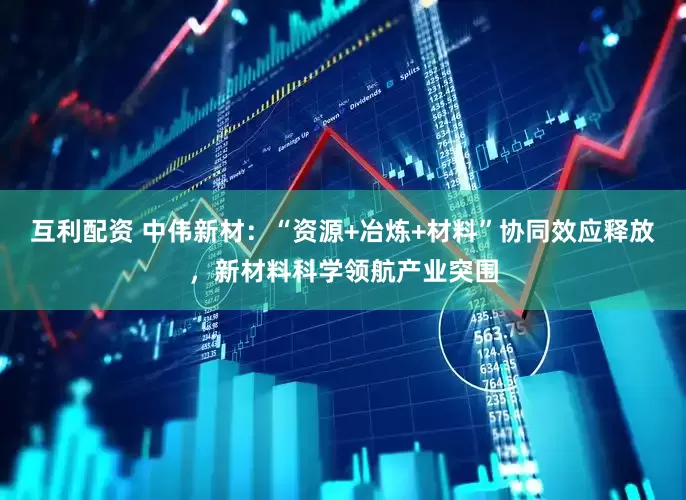 互利配资 中伟新材：“资源+冶炼+材料”协同效应释放，新材料科学领航产业突围